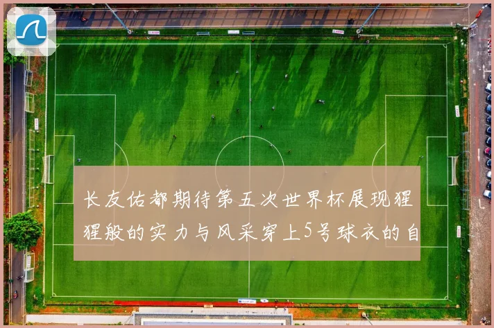 长友佑都期待第五次世界杯展现猩猩般的实力与风采穿上5号球衣的自豪感