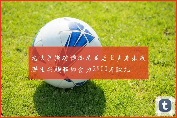尤文图斯对博洛尼亚后卫卢库米表现出兴趣解约金为2800万欧元