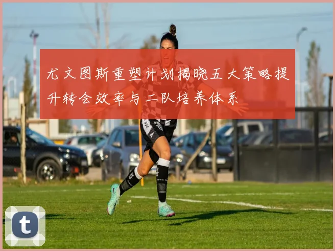 尤文图斯重塑计划揭晓五大策略提升转会效率与二队培养体系