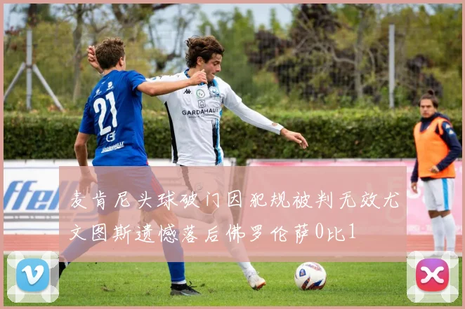麦肯尼头球破门因犯规被判无效尤文图斯遗憾落后佛罗伦萨0比1
