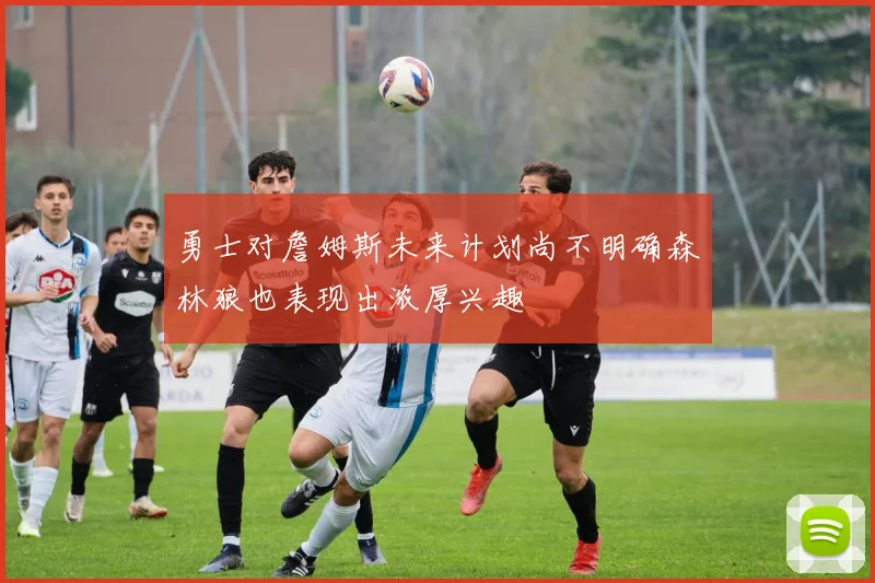 勇士对詹姆斯未来计划尚不明确森林狼也表现出浓厚兴趣