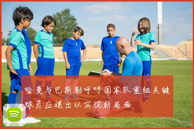 哈曼与巴斯勒呼吁国家队重组关键球员应退出以实现新局面