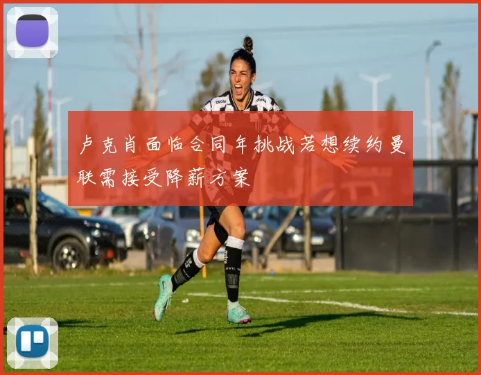 卢克肖面临合同年挑战若想续约曼联需接受降薪方案
