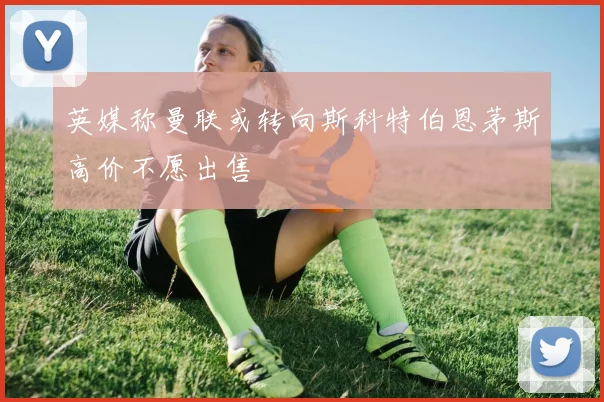 英媒称曼联或转向斯科特伯恩茅斯高价不愿出售