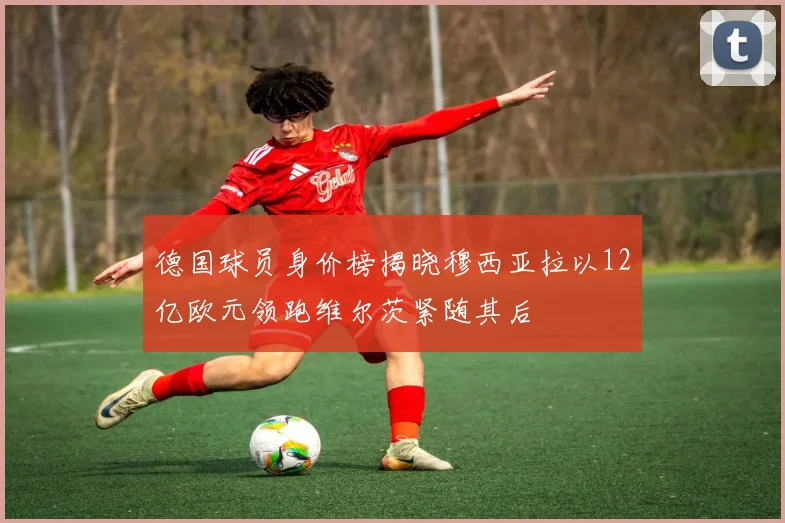 德国球员身价榜揭晓穆西亚拉以12亿欧元领跑维尔茨紧随其后