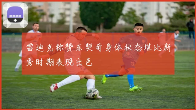 雷迪克称赞东契奇身体状态堪比新秀时期表现出色