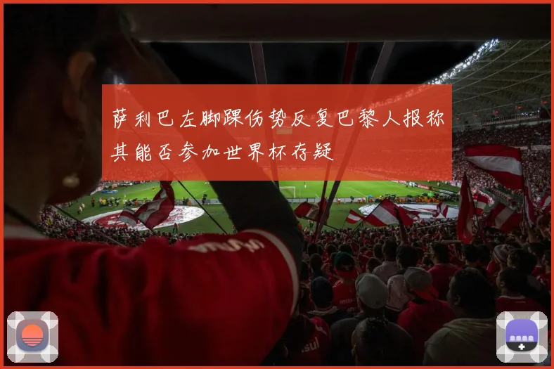 萨利巴左脚踝伤势反复巴黎人报称其能否参加世界杯存疑