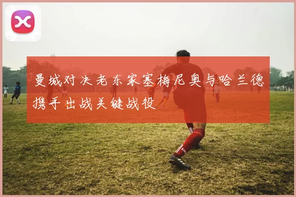 曼城对决老东家塞梅尼奥与哈兰德携手出战关键战役