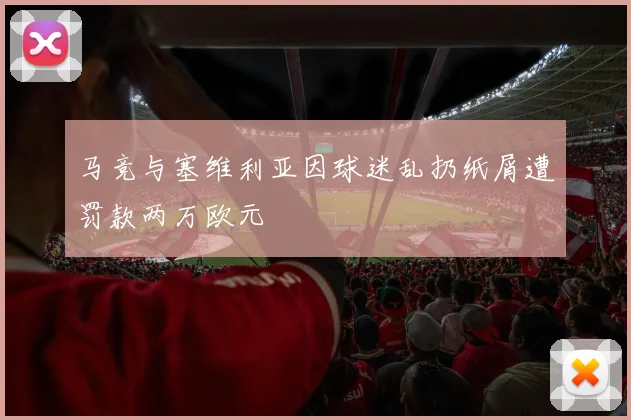 马竞与塞维利亚因球迷乱扔纸屑遭罚款两万欧元