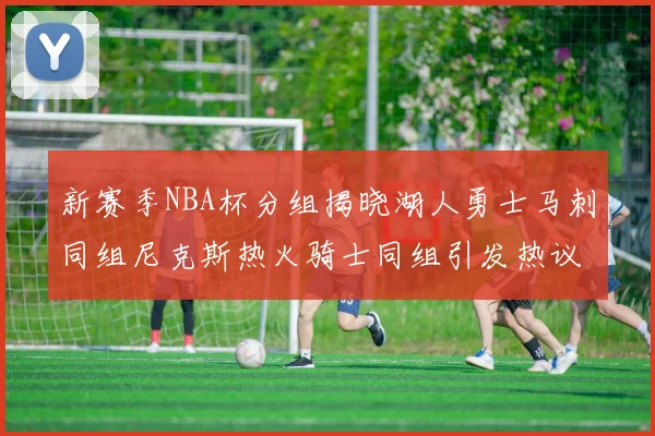 新赛季NBA杯分组揭晓湖人勇士马刺同组尼克斯热火骑士同组引发热议
