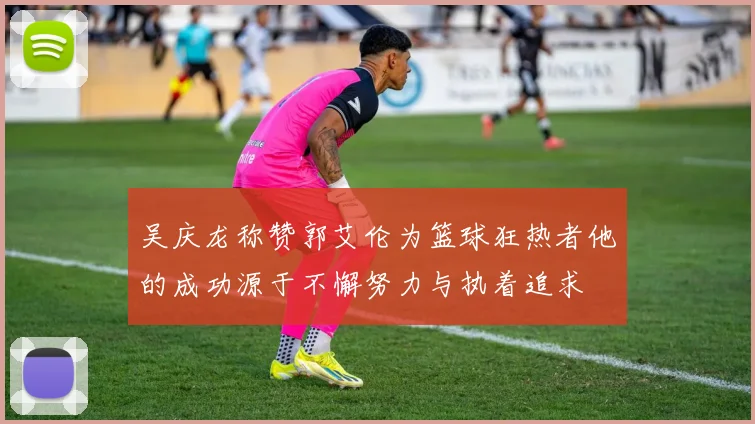 吴庆龙称赞郭艾伦为篮球狂热者他的成功源于不懈努力与执着追求