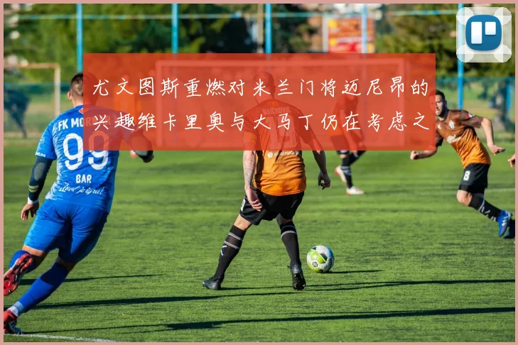 尤文图斯重燃对米兰门将迈尼昂的兴趣维卡里奥与大马丁仍在考虑之中