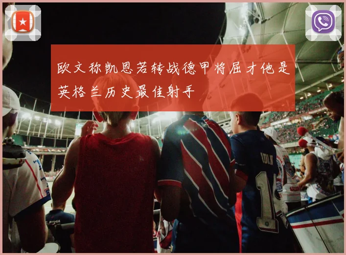 欧文称凯恩若转战德甲将屈才他是英格兰历史最佳射手