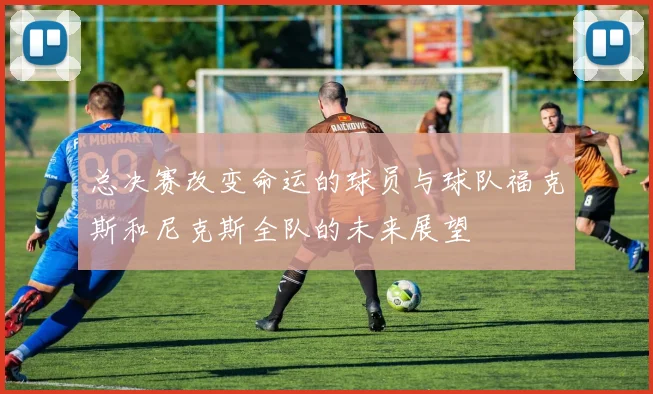 总决赛改变命运的球员与球队福克斯和尼克斯全队的未来展望