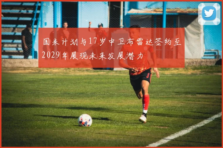 国米计划与17岁中卫布雷达签约至2029年展现未来发展潜力