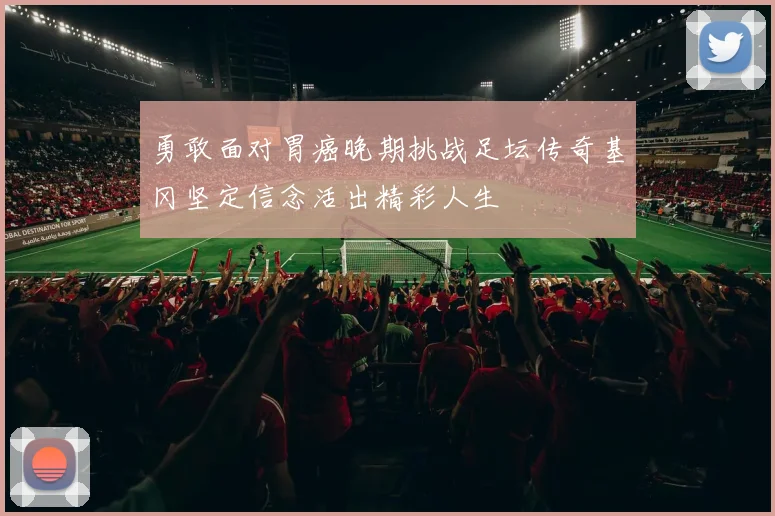勇敢面对胃癌晚期挑战足坛传奇基冈坚定信念活出精彩人生