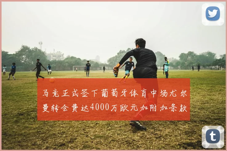 马竞正式签下葡萄牙体育中场尤尔曼转会费达4000万欧元加附加条款