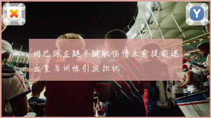 姆巴佩左腿半腱肌伤情未愈提前退出皇马训练引发担忧