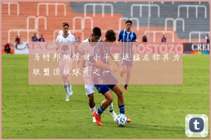 马特邦纳惊讶小卡重返猛龙称其为联盟顶级球员之一