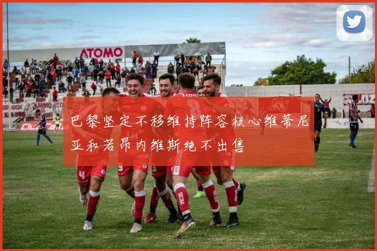 巴黎坚定不移维持阵容核心维蒂尼亚和若昂内维斯绝不出售