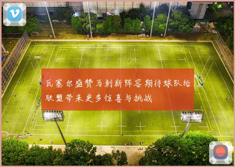 瓦塞尔盛赞马刺新阵容期待球队给联盟带来更多惊喜与挑战